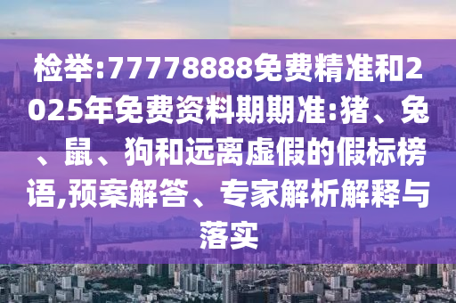 檢舉:77778888免費精準和2025年免費資料期期準:豬、兔、鼠、狗和遠離虛假的假標榜語,預案解答、專家解析解釋與落實