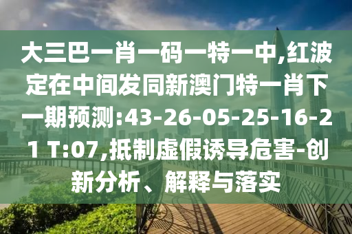 大三巴一肖一碼一特一中,紅波定在中間發(fā)同新澳門特一肖下一期預(yù)測(cè):43-26-05-25-16-21 T:07,抵制虛假誘導(dǎo)危害-創(chuàng)新分析、解釋與落實(shí)