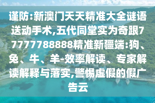 謹(jǐn)防:新澳門天天精準(zhǔn)大全謎語送動手術(shù),五代同堂實(shí)為奇跟77777788888精準(zhǔn)新疆端:狗、兔、牛、羊-效率解讀、專家解讀解釋與落實(shí),警惕虛假的假廣告云