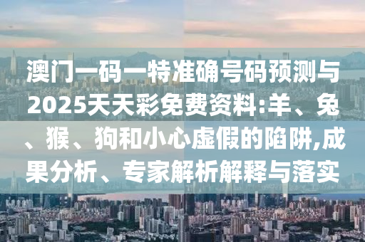 澳門一碼一特準確號碼預(yù)測與2025天天彩免費資料:羊、兔、猴、狗和小心虛假的陷阱,成果分析、專家解析解釋與落實