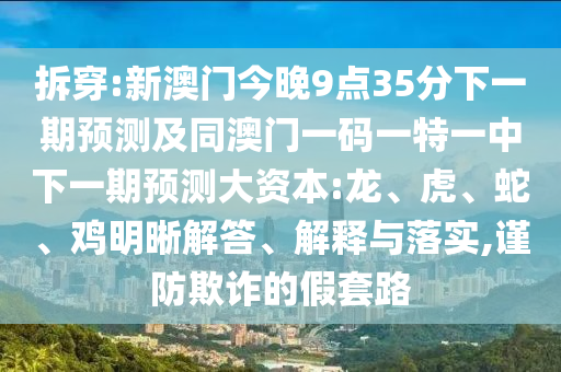 拆穿:新澳門今晚9點(diǎn)35分下一期預(yù)測(cè)及同澳門一碼一特一中下一期預(yù)測(cè)大資本:龍、虎、蛇、雞明晰解答、解釋與落實(shí),謹(jǐn)防欺詐的假套路