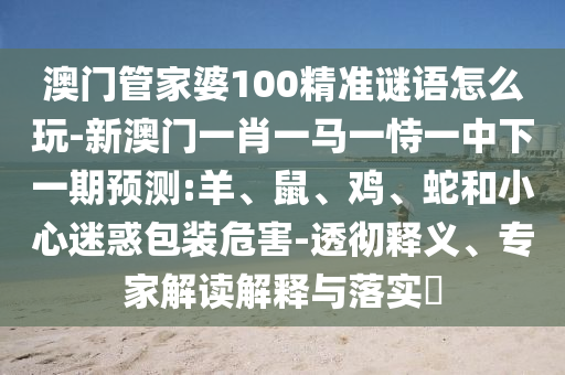 澳門管家婆100精準(zhǔn)謎語怎么玩-新澳門一肖一馬一恃一中下一期預(yù)測:羊、鼠、雞、蛇和小心迷惑包裝危害-透徹釋義、專家解讀解釋與落實(shí)?