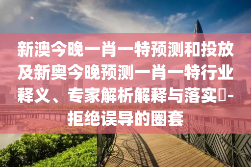 新澳今晚一肖一特預(yù)測和投放及新奧今晚預(yù)測一肖一特行業(yè)釋義、專家解析解釋與落實?-拒絕誤導(dǎo)的圈套
