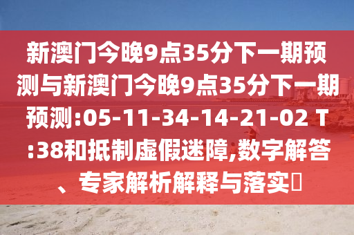 新澳門今晚9點35分下一期預(yù)測與新澳門今晚9點35分下一期預(yù)測:05-11-34-14-21-02 T:38和抵制虛假迷障,數(shù)字解答、專家解析解釋與落實?