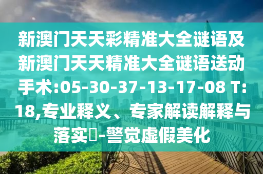 新澳門(mén)天天彩精準(zhǔn)大全謎語(yǔ)及新澳門(mén)天天精準(zhǔn)大全謎語(yǔ)送動(dòng)手術(shù):05-30-37-13-17-08 T:18,專(zhuān)業(yè)釋義、專(zhuān)家解讀解釋與落實(shí)?-警覺(jué)虛假美化