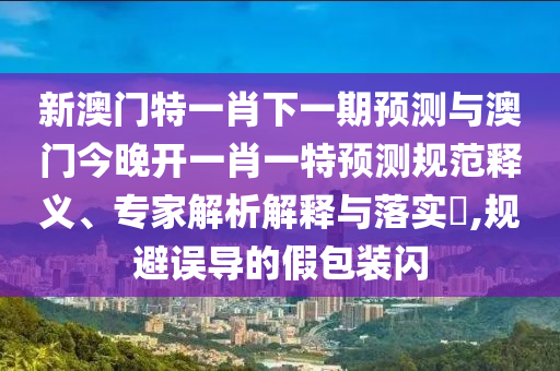 新澳門特一肖下一期預(yù)測(cè)與澳門今晚開一肖一特預(yù)測(cè)規(guī)范釋義、專家解析解釋與落實(shí)?,規(guī)避誤導(dǎo)的假包裝閃