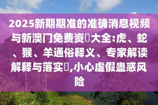 2025新期期準的準確消息視頻與新澳門免費資枓大全:虎、蛇、猴、羊通俗釋義、專家解讀解釋與落實?,小心虛假蠱惑風險