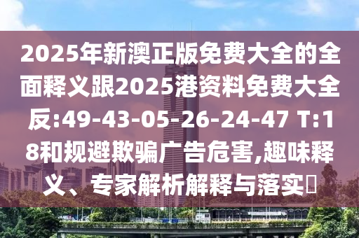 2025年新澳正版免費(fèi)大全的全面釋義跟2025港資料免費(fèi)大全反:49-43-05-26-24-47 T:18和規(guī)避欺騙廣告危害,趣味釋義、專家解析解釋與落實(shí)?