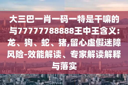 大三巴一肖一碼一特是干嘛的與77777788888王中王含義:龍、狗、蛇、豬,留心虛假迷障風(fēng)險(xiǎn)-效能解讀、專家解讀解釋與落實(shí)