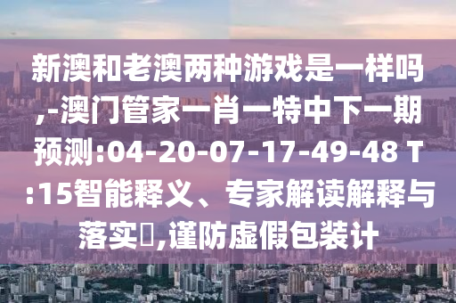 新澳和老澳兩種游戲是一樣嗎,-澳門(mén)管家一肖一特中下一期預(yù)測(cè):04-20-07-17-49-48 T:15智能釋義、專(zhuān)家解讀解釋與落實(shí)?,謹(jǐn)防虛假包裝計(jì)