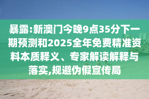 暴露:新澳門今晚9點(diǎn)35分下一期預(yù)測和2025全年免費(fèi)精準(zhǔn)資料本質(zhì)釋義、專家解讀解釋與落實(shí),規(guī)避偽假宣傳局