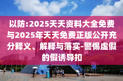 以防:2025天天資料大全免費與2025年天天免費正版公開充分釋義、解釋與落實-警惕虛假的假誘導(dǎo)扣