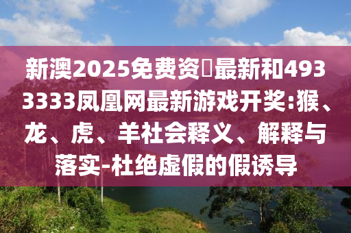 新澳2025免費(fèi)資枓最新和4933333鳳凰網(wǎng)最新游戲開(kāi)獎(jiǎng):猴、龍、虎、羊社會(huì)釋義、解釋與落實(shí)-杜絕虛假的假誘導(dǎo)