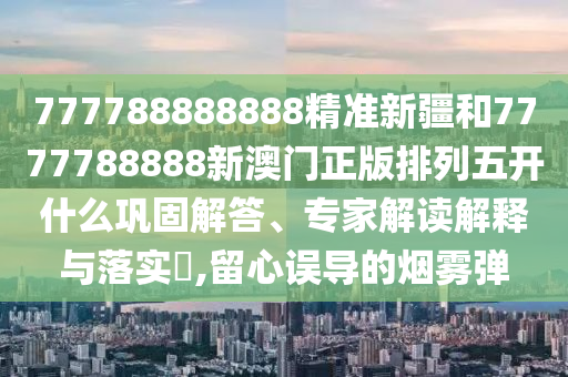 777788888888精準(zhǔn)新疆和7777788888新澳門正版排列五開什么鞏固解答、專家解讀解釋與落實?,留心誤導(dǎo)的煙霧彈