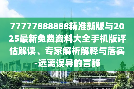 77777888888精準新版與2025最新免費資料大全手機版評估解讀、專家解析解釋與落實-遠離誤導(dǎo)的言辭