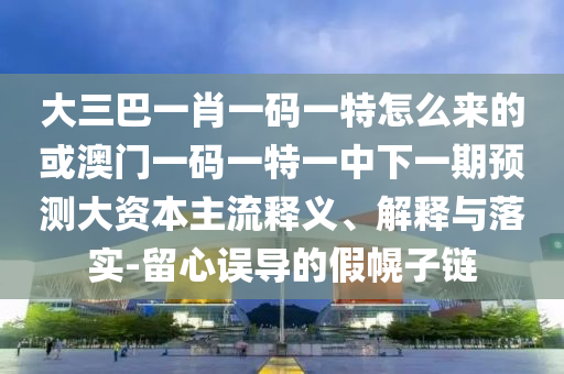 大三巴一肖一碼一特怎么來的或澳門一碼一特一中下一期預(yù)測大資本主流釋義、解釋與落實(shí)-留心誤導(dǎo)的假幌子鏈