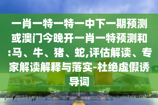 一肖一特一特一中下一期預(yù)測或澳門今晚開一肖一特預(yù)測和:馬、牛、豬、蛇,評估解讀、專家解讀解釋與落實-杜絕虛假誘導(dǎo)詞