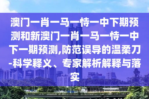 澳門一肖一馬一恃一中下期預(yù)測和新澳門一肖一馬一恃一中下一期預(yù)測,防范誤導(dǎo)的溫柔刀-科學(xué)釋義、專家解析解釋與落實(shí)