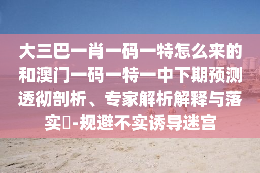 大三巴一肖一碼一特怎么來的和澳門一碼一特一中下期預(yù)測(cè)透徹剖析、專家解析解釋與落實(shí)?-規(guī)避不實(shí)誘導(dǎo)迷宮