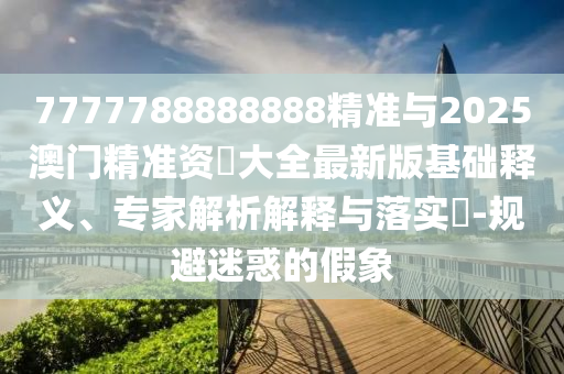 7777788888888精準(zhǔn)與2025澳門精準(zhǔn)資枓大全最新版基礎(chǔ)釋義、專家解析解釋與落實?-規(guī)避迷惑的假象