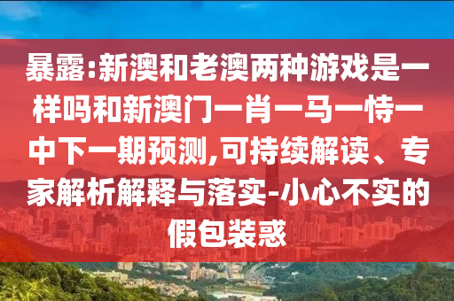暴露:新澳和老澳兩種游戲是一樣嗎和新澳門(mén)一肖一馬一恃一中下一期預(yù)測(cè),可持續(xù)解讀、專(zhuān)家解析解釋與落實(shí)-小心不實(shí)的假包裝惑