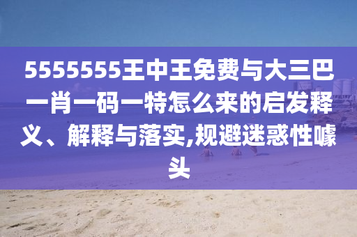 5555555王中王免費與大三巴一肖一碼一特怎么來的啟發(fā)釋義、解釋與落實,規(guī)避迷惑性噱頭