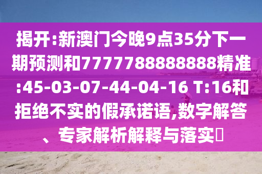 揭開:新澳門今晚9點(diǎn)35分下一期預(yù)測(cè)和7777788888888精準(zhǔn):45-03-07-44-04-16 T:16和拒絕不實(shí)的假承諾語,數(shù)字解答、專家解析解釋與落實(shí)?