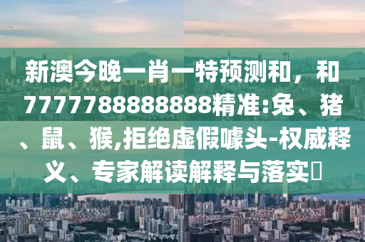 新澳今晚一肖一特預(yù)測和，和7777788888888精準(zhǔn):兔、豬、鼠、猴,拒絕虛假噱頭-權(quán)威釋義、專家解讀解釋與落實?