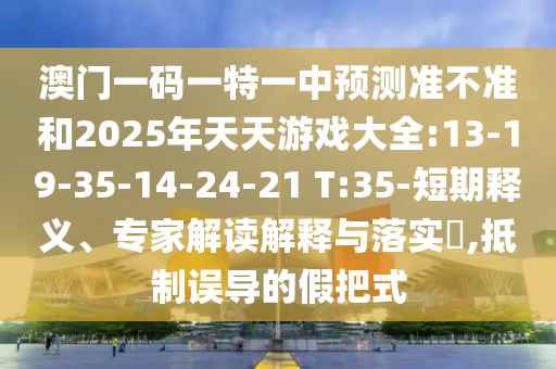 澳門一碼一特一中預(yù)測(cè)準(zhǔn)不準(zhǔn)和2025年天天游戲大全:13-19-35-14-24-21 T:35-短期釋義、專家解讀解釋與落實(shí)?,抵制誤導(dǎo)的假把式