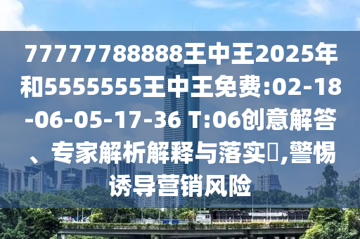 77777788888王中王2025年和5555555王中王免費:02-18-06-05-17-36 T:06創(chuàng)意解答、專家解析解釋與落實?,警惕誘導營銷風險