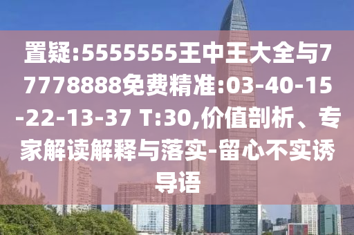 置疑:5555555王中王大全與77778888免費精準:03-40-15-22-13-37 T:30,價值剖析、專家解讀解釋與落實-留心不實誘導語