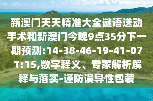 新澳門天天精準(zhǔn)大全謎語送動(dòng)手術(shù)和新澳門今晚9點(diǎn)35分下一期預(yù)測(cè):14-38-46-19-41-07 T:15,數(shù)字釋義、專家解析解釋與落實(shí)-謹(jǐn)防誤導(dǎo)性包裝
