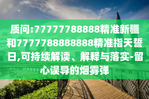 質(zhì)問:77777788888精準新疆和7777788888888精準指天誓日,可持續(xù)解讀、解釋與落實-留心誤導的煙霧彈