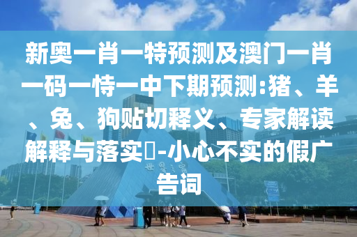 新奧一肖一特預(yù)測(cè)及澳門(mén)一肖一碼一恃一中下期預(yù)測(cè):豬、羊、兔、狗貼切釋義、專家解讀解釋與落實(shí)?-小心不實(shí)的假?gòu)V告詞