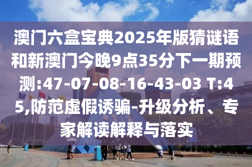 澳門六盒寶典2025年版猜謎語和新澳門今晚9點35分下一期預(yù)測:47-07-08-16-43-03 T:45,防范虛假誘騙-升級分析、專家解讀解釋與落實