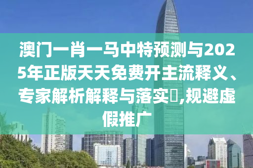 澳門一肖一馬中特預測與2025年正版天天免費開主流釋義、專家解析解釋與落實?,規(guī)避虛假推廣