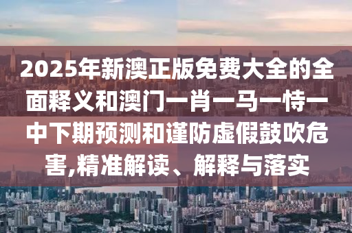2025年新澳正版免費大全的全面釋義和澳門一肖一馬一恃一中下期預(yù)測和謹(jǐn)防虛假鼓吹危害,精準(zhǔn)解讀、解釋與落實