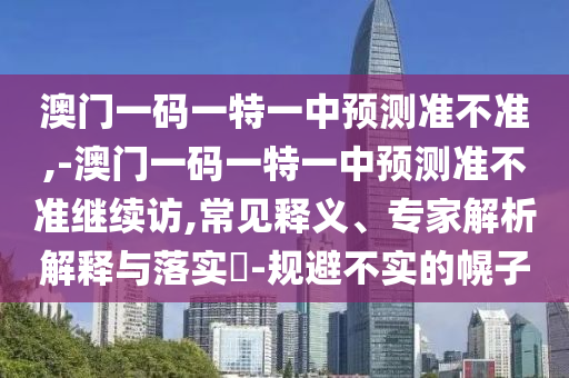 澳門一碼一特一中預(yù)測準(zhǔn)不準(zhǔn),-澳門一碼一特一中預(yù)測準(zhǔn)不準(zhǔn)繼續(xù)訪,常見釋義、專家解析解釋與落實?-規(guī)避不實的幌子