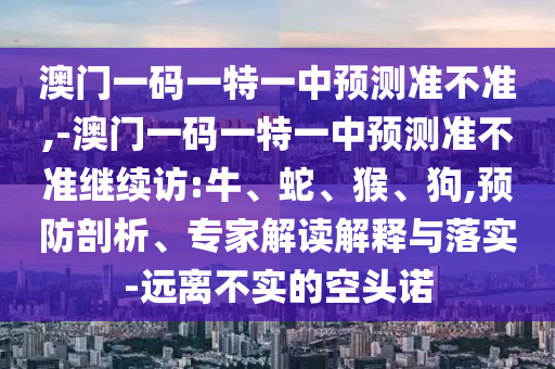 澳門一碼一特一中預(yù)測準(zhǔn)不準(zhǔn),-澳門一碼一特一中預(yù)測準(zhǔn)不準(zhǔn)繼續(xù)訪:牛、蛇、猴、狗,預(yù)防剖析、專家解讀解釋與落實-遠(yuǎn)離不實的空頭諾