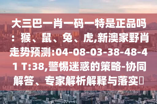 大三巴一肖一碼一特是正品嗎：猴、鼠、兔、虎,新澳家野肖走勢預(yù)測:04-08-03-38-48-41 T:38,警惕迷惑的策略-協(xié)同解答、專家解析解釋與落實?
