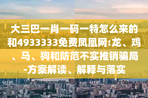 大三巴一肖一碼一特怎么來(lái)的和4933333免費(fèi)鳳凰網(wǎng):龍、雞、馬、狗和防范不實(shí)推銷(xiāo)騙局-方案解讀、解釋與落實(shí)