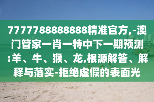7777788888888精準(zhǔn)官方,-澳門(mén)管家一肖一特中下一期預(yù)測(cè):羊、牛、猴、龍,根源解答、解釋與落實(shí)-拒絕虛假的表面光