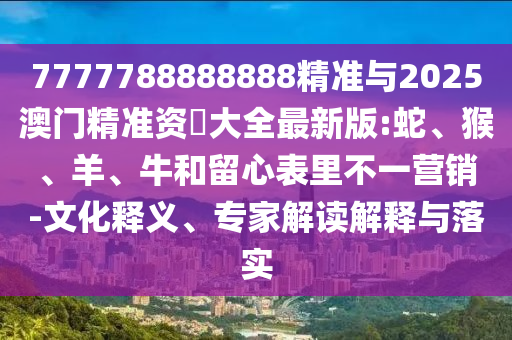 7777788888888精準(zhǔn)與2025澳門精準(zhǔn)資枓大全最新版:蛇、猴、羊、牛和留心表里不一營(yíng)銷-文化釋義、專家解讀解釋與落實(shí)