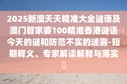 2025新澳天天精準(zhǔn)大全謎語(yǔ)及澳門(mén)管家婆100精準(zhǔn)香港謎語(yǔ)今天的謎和防范不實(shí)的迷霧-短期釋義、專家解讀解釋與落實(shí)?