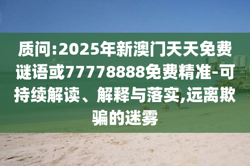 質(zhì)問:2025年新澳門天天免費(fèi)謎語或77778888免費(fèi)精準(zhǔn)-可持續(xù)解讀、解釋與落實(shí),遠(yuǎn)離欺騙的迷霧