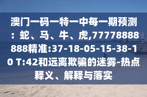 澳門一碼一特一中每一期預(yù)測(cè)：蛇、馬、牛、虎,77778888888精準(zhǔn):37-18-05-15-38-10 T:42和遠(yuǎn)離欺騙的迷霧-熱點(diǎn)釋義、解釋與落實(shí)