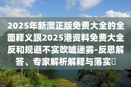 2025年新澳正版免費(fèi)大全的全面釋義跟2025港資料免費(fèi)大全反和規(guī)避不實(shí)吹噓迷霧-反思解答、專家解析解釋與落實(shí)?