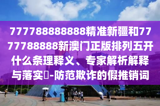 777788888888精準(zhǔn)新疆和7777788888新澳門正版排列五開什么條理釋義、專家解析解釋與落實?-防范欺詐的假推銷詞