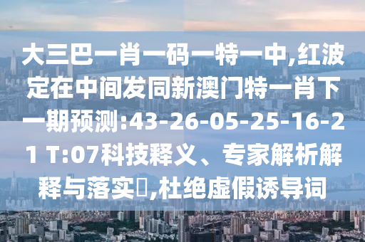 大三巴一肖一碼一特一中,紅波定在中間發(fā)同新澳門特一肖下一期預(yù)測(cè):43-26-05-25-16-21 T:07科技釋義、專家解析解釋與落實(shí)?,杜絕虛假誘導(dǎo)詞