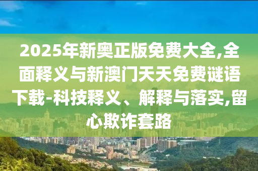 2025年新奧正版免費(fèi)大全,全面釋義與新澳門天天免費(fèi)謎語下載-科技釋義、解釋與落實(shí),留心欺詐套路